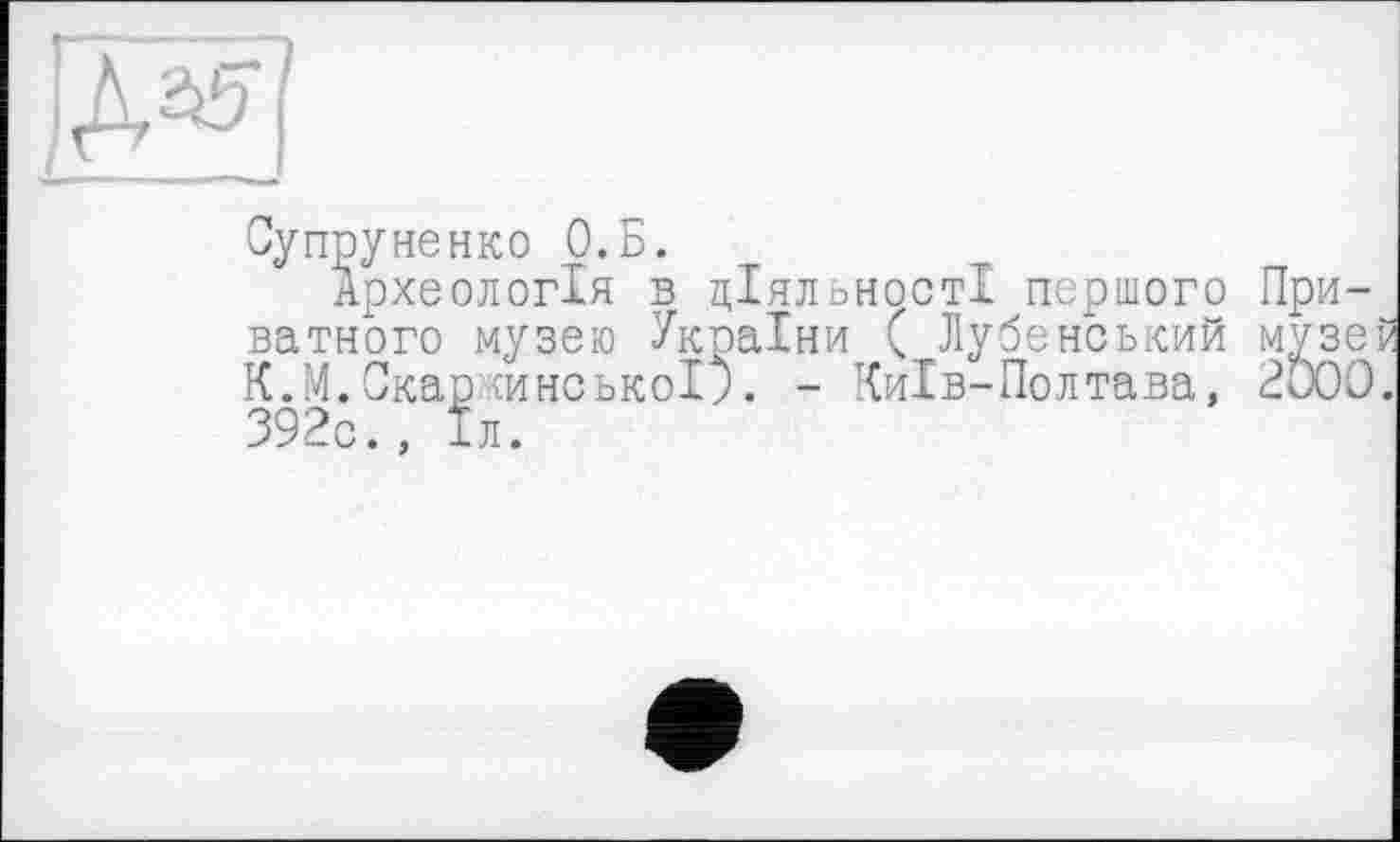 ﻿
Супруне нко О.Б.
Археологія в діяльності першого При-^ ватного музею України ( Лубенський музеР К.М.Скарїинськоі). - Чиїв-Полтава, 2ÖOO. 392с., 1л.